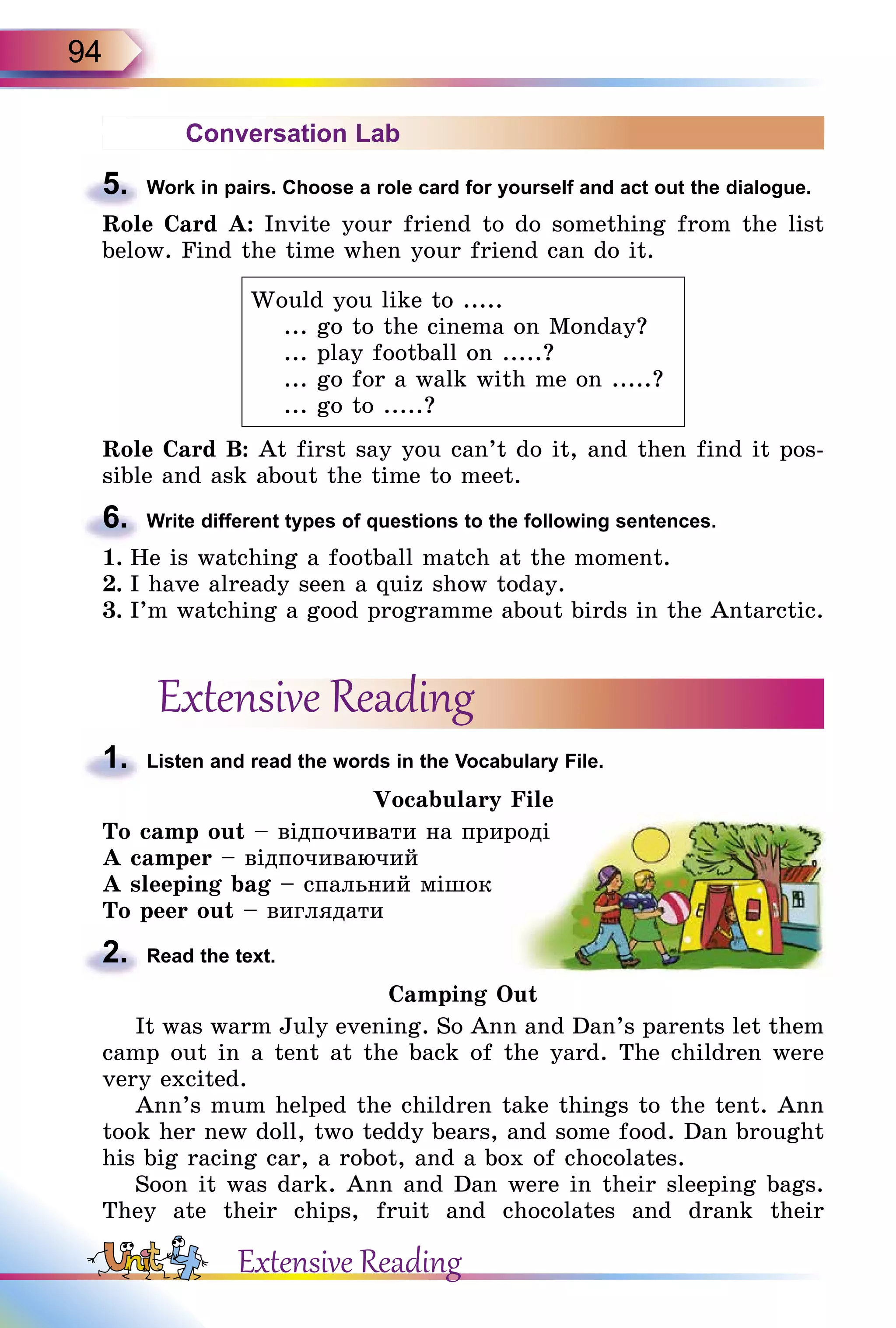 94
Conversation Lab
5.	 Work in pairs. Choose a role card for yourself and act out the dialogue.
Role Card A: Invite your friend to do something from the list
below. Find the time when your friend can do it.
Would you like to .....
... go to the cinema on Monday?
... play football on .....?
... go for a walk with me on .....?
... go to .....?
Role Card B: At first say you can’t do it, and then find it pos-
sible and ask about the time to meet.
6.	 Write different types of questions to the following sentences.
1.	He is watching a football match at the moment.
2.	I have already seen a quiz show today.
3.	I’m watching a good programme about birds in the Antarctic.
Extensive Reading
1.	 Listen and read the words in the Vocabulary File.
Vocabulary File
To camp out – відпочивати на природі
A camper – відпочиваючий
A sleeping bag – спальний мішок
To peer out – виглядати
2.	 Read the text.
Camping Out
It was warm July evening. So Ann and Dan’s parents let them
camp out in a tent at the back of the yard. The children were
very excited.
Ann’s mum helped the children take things to the tent. Ann
took her new doll, two teddy bears, and some food. Dan brought
his big racing car, a robot, and a box of chocolates.
Soon it was dark. Ann and Dan were in their sleeping bags.
They ate their chips, fruit and chocolates and drank their
Extensive Reading
 