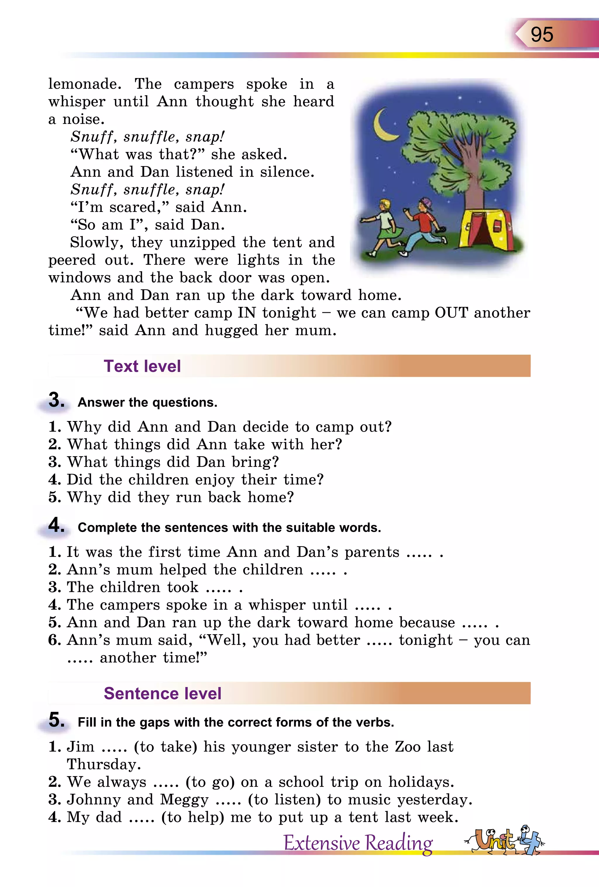95
lemonade. The campers spoke in a
whisper until Ann thought she heard
a noise.
Snuff, snuffle, snap!
“What was that?” she asked.
Ann and Dan listened in silence.
Snuff, snuffle, snap!
“I’m scared,” said Ann.
“So am I”, said Dan.
Slowly, they unzipped the tent and
peered out. There were lights in the
windows and the back door was open.
Ann and Dan ran up the dark toward home.
“We had better camp IN tonight – we can camp OUT another
time!” said Ann and hugged her mum.
Text level
3.	 Answer the questions.
1.	Why did Ann and Dan decide to camp out?
2.	What things did Ann take with her?
3.	What things did Dan bring?
4.	Did the children enjoy their time?
5.	Why did they run back home?
4.	 Complete the sentences with the suitable words.
1.	It was the first time Ann and Dan’s parents ..... .
2.	Ann’s mum helped the children ..... .
3.	The children took ..... .
4.	The campers spoke in a whisper until ..... .
5.	Ann and Dan ran up the dark toward home because ..... .
6.	Ann’s mum said, “Well, you had better ..... tonight – you can
..... another time!”
Sentence level
5.	 Fill in the gaps with the correct forms of the verbs.
1.	Jim ..... (to take) his younger sister to the Zoo last
Thursday.
2.	We always ..... (to go) on a school trip on holidays.
3.	Johnny and Meggy ..... (to listen) to music yesterday.
4.	My dad ..... (to help) me to put up a tent last week.
Extensive Reading
 