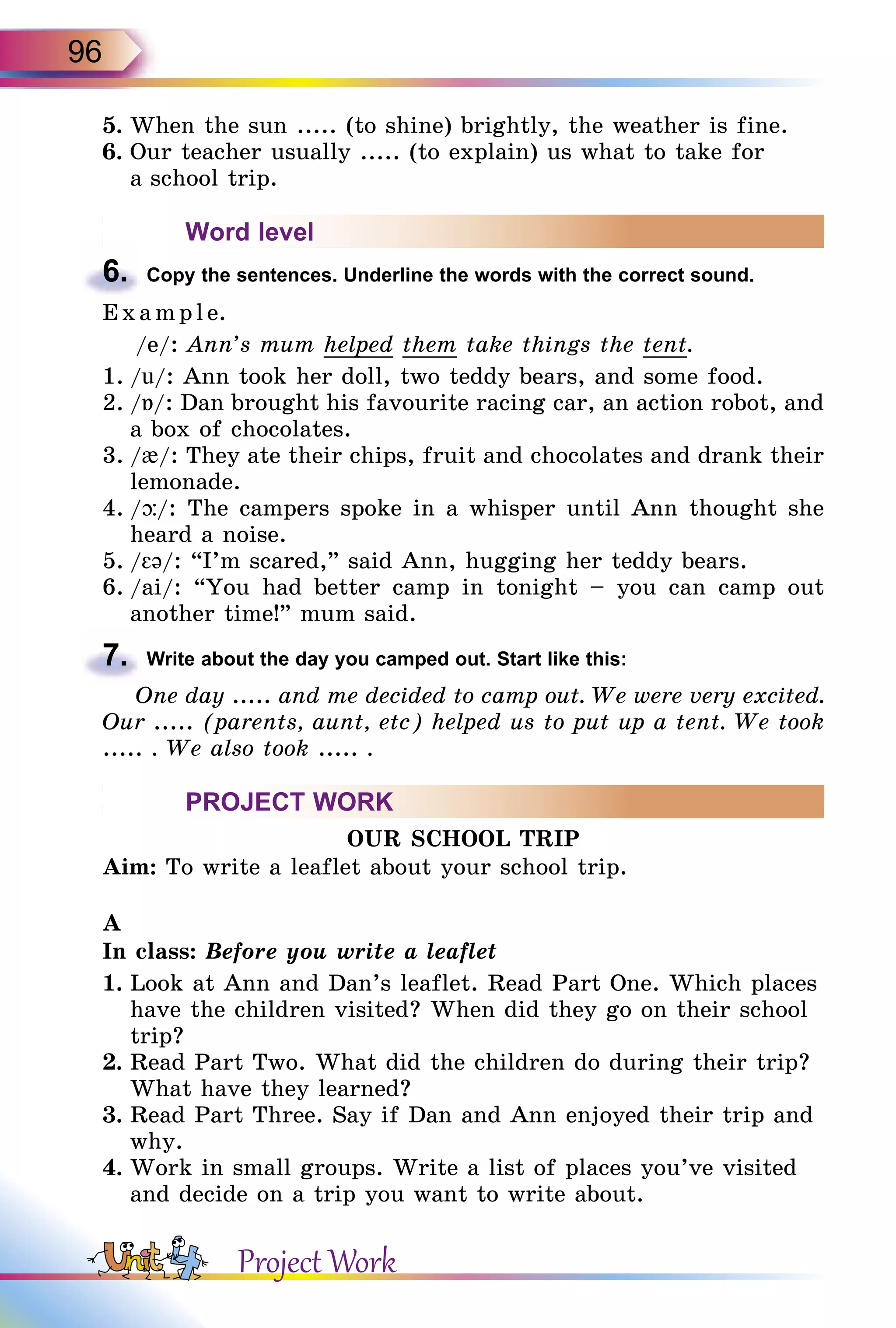 96
5.	When the sun ..... (to shine) brightly, the weather is fine.
6.	Our teacher usually ..... (to explain) us what to take for
a school trip.
Word level
6.	 Copy the sentences. Underline the words with the correct sound.
E x ampl e.
/e/: Ann’s mum helped them take things the tent.
1.	/u/: Ann took her doll, two teddy bears, and some food.
2.	/Á/: Dan brought his favourite racing car, an action robot, and
a box of chocolates.
3.	/{/: They ate their chips, fruit and chocolates and drank their
lemonade.
4.	/þ/: The campers spoke in a whisper until Ann thought she
heard a noise.
5.	/εə/: “I’m scared,” said Ann, hugging her teddy bears.
6.	/ai/: “You had better camp in tonight – you can camp out
another time!” mum said.
7.	 Write about the day you camped out. Start like this:
One day ..... and me decided to camp out. We were very excited.
Our ..... (parents, aunt, etc) helped us to put up a tent. We took
..... . We also took ..... .
PROJECT WORK
OUR SCHOOL TRIP
Aim: To write a leaflet about your school trip.
A
In class: Before you write a leaflet
1.	Look at Ann and Dan’s leaflet. Read Part One. Which places
have the children visited? When did they go on their school
trip?
2.	Read Part Two. What did the children do during their trip?
What have they learned?
3.	Read Part Three. Say if Dan and Ann enjoyed their trip and
why.
4.	Work in small groups. Write a list of places you’ve visited
and decide on a trip you want to write about.
Project Work
 
