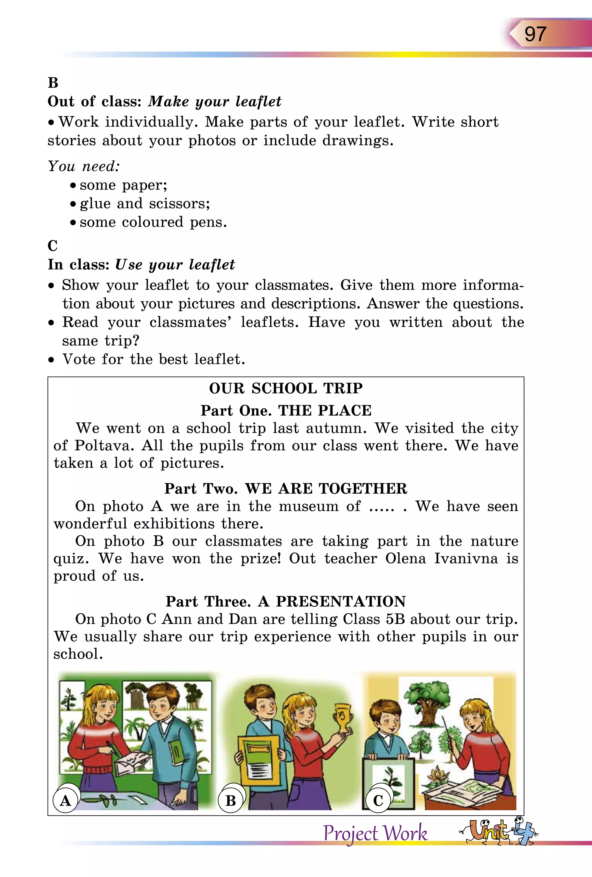 97
B
Out of class: Make your leaflet
• Work individually. Make parts of your leaflet. Write short
stories about your photos or include drawings.
You need:
• some paper;
• glue and scissors;
• some coloured pens.
C
In class: Use your leaflet
•	 Show your leaflet to your classmates. Give them more informa-
tion about your pictures and descriptions. Answer the questions.
•	 Read your classmates’ leaflets. Have you written about the
same trip?
•	 Vote for the best leaflet.
OUR SCHOOL TRIP
Part One. THE PLACE
We went on a school trip last autumn. We visited the city
of Poltava. All the pupils from our class went there. We have
taken a lot of pictures.
Part Two. WE ARE TOGETHER
On photo A we are in the museum of ..... . We have seen
wonderful exhibitions there.
On photo B our classmates are taking part in the nature
quiz. We have won the prize! Out teacher Olena Ivanivna is
proud of us.
Part Three. A PRESENTATION
On photo C Ann and Dan are telling Class 5B about our trip.
We usually share our trip experience with other pupils in our
school.
A B C
Project Work
A B C
 