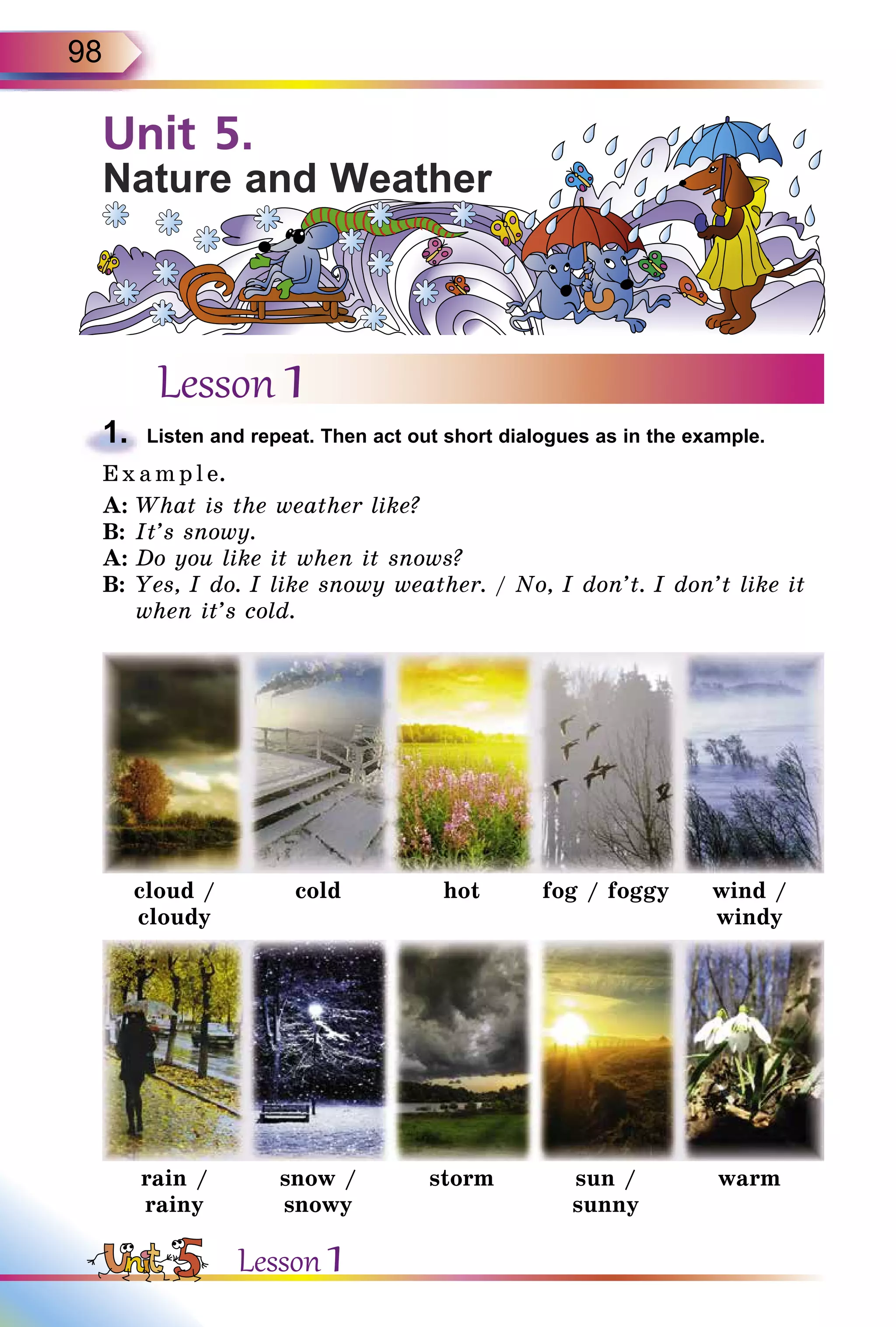 98
Unit 5.
Nature and Weather
Lesson 1
1.	 Listen and repeat. Then act out short dialogues as in the example.
E x ampl e.
A:	What is the weather like?
B:	It’s snowy.
A:	Do you like it when it snows?
B:	Yes, I do. I like snowy weather. / No, I don’t. I don’t like it
when it’s cold.
cloud /
cloudy
cold hot fog / foggy wind /
windy
rain /
rainy
snow /
snowy
storm sun /
sunny
warm
Lesson 1
 