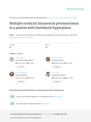 See	discussions,	stats,	and	author	profiles	for	this	publication	at:	https://www.researchgate.net/publication/6380175
Multiple	orofacial	intraneural	perineuriomas
in	a	patient	with	hemifacial	hyperplasia
Article		in		Oral	Surgery,	Oral	Medicine,	Oral	Pathology,	Oral	Radiology,	and	Endodontology	·	August	2007
DOI:	10.1016/j.tripleo.2006.12.030	·	Source:	PubMed
CITATIONS
15
READS
70
5	authors,	including:
Some	of	the	authors	of	this	publication	are	also	working	on	these	related	projects:
Cleft	Lip	and	Palate	Management:	A	comprenhensive	Atlas	View	project
EU	funed	project	in	tissue	engineering	View	project
Maria	Siponen
Kuopio	University	Hospital
20	PUBLICATIONS			189	CITATIONS			
SEE	PROFILE
George	K	Sándor
University	of	Oulu
301	PUBLICATIONS			5,077	CITATIONS			
SEE	PROFILE
Leena	Ylikontiola
University	of	Oulu
51	PUBLICATIONS			594	CITATIONS			
SEE	PROFILE
Tuula	Salo
University	of	Helsinki
407	PUBLICATIONS			16,871	CITATIONS			
SEE	PROFILE
All	content	following	this	page	was	uploaded	by	George	K	Sándor	on	19	September	2017.
The	user	has	requested	enhancement	of	the	downloaded	file.
 