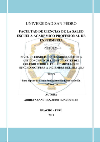 UNIVERSIDAD SAN PEDRO
FACULTAD DE CIENCIAS DE LA SALUD
ESCUELA ACADEMICO PROFESIONAL DE
ENFERMERIA
TITULO
NIVEL DE CONOCIMIENTOS SOBRE MÉTODOS
ANTICONCEPTIVOS EN ESTUDIANTES DEL
COLEGIO PEDRO E. PAULET MOSTAJO DE
HUACHO, OCTUBRE A DICIEMBRE DEL 2012 -2013
TESIS
Para Optar El Título Profesional De Licenciado En
Enfermería
AUTORA
ARRIETA SANCHEZ, JUDITH JACQUELIN
HUACHO – PERÚ
2013
 