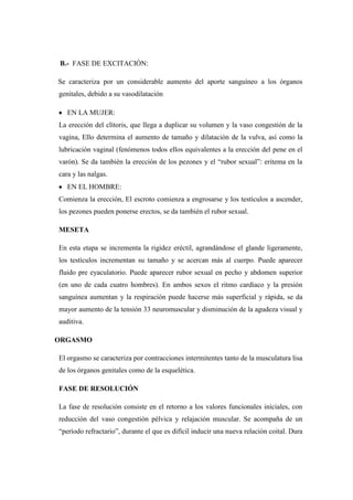 B.- FASE DE EXCITACIÓN:
Se caracteriza por un considerable aumento del aporte sanguíneo a los órganos
genitales, debido a su vasodilatación
EN LA MUJER:
La erección del clítoris, que llega a duplicar su volumen y la vaso congestión de la
vagina, Ello determina el aumento de tamaño y dilatación de la vulva, así como la
lubricación vaginal (fenómenos todos ellos equivalentes a la erección del pene en el
varón). Se da también la erección de los pezones y el ―rubor sexual‖: eritema en la
cara y las nalgas.
EN EL HOMBRE:
Comienza la erección, El escroto comienza a engrosarse y los testículos a ascender,
los pezones pueden ponerse erectos, se da también el rubor sexual.
MESETA
En esta etapa se incrementa la rigidez eréctil, agrandándose el glande ligeramente,
los testículos incrementan su tamaño y se acercan más al cuerpo. Puede aparecer
fluido pre eyaculatorio. Puede aparecer rubor sexual en pecho y abdomen superior
(en uno de cada cuatro hombres). En ambos sexos el ritmo cardíaco y la presión
sanguínea aumentan y la respiración puede hacerse más superficial y rápida, se da
mayor aumento de la tensión 33 neuromuscular y disminución de la agudeza visual y
auditiva.
ORGASMO
El orgasmo se caracteriza por contracciones intermitentes tanto de la musculatura lisa
de los órganos genitales como de la esquelética.
FASE DE RESOLUCIÓN
La fase de resolución consiste en el retorno a los valores funcionales iníciales, con
reducción del vaso congestión pélvica y relajación muscular. Se acompaña de un
―período refractario‖, durante el que es difícil inducir una nueva relación coital. Dura
 