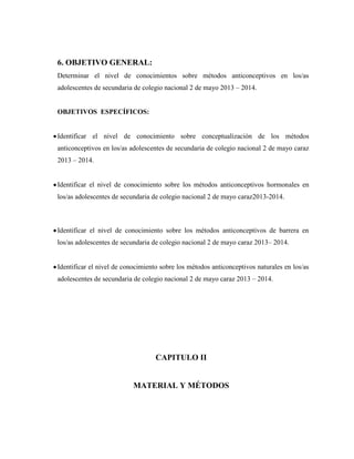 6. OBJETIVO GENERAL:
Determinar el nivel de conocimientos sobre métodos anticonceptivos en los/as
adolescentes de secundaria de colegio nacional 2 de mayo 2013 – 2014.
OBJETIVOS ESPECÍFICOS:
Identificar el nivel de conocimiento sobre conceptualización de los métodos
anticonceptivos en los/as adolescentes de secundaria de colegio nacional 2 de mayo caraz
2013 – 2014.
Identificar el nivel de conocimiento sobre los métodos anticonceptivos hormonales en
los/as adolescentes de secundaria de colegio nacional 2 de mayo caraz2013-2014.
Identificar el nivel de conocimiento sobre los métodos anticonceptivos de barrera en
los/as adolescentes de secundaria de colegio nacional 2 de mayo caraz 2013– 2014.
Identificar el nivel de conocimiento sobre los métodos anticonceptivos naturales en los/as
adolescentes de secundaria de colegio nacional 2 de mayo caraz 2013 – 2014.
CAPITULO II
MATERIAL Y MÉTODOS
 