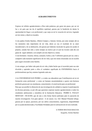 AGRADECIMIENTO
Expreso mi infinito agradecimiento a Dios todo poderoso, por guiar mis pasos, por ser mi
luz y mi guía que me da el equilibrio espiritual, gracias por la bendición de darme la
oportunidad de llegar a ser profesional y que surja en mi la vocación de servicio, logrando
así mis metas y objetivos trazados.
A mis padres Ermila Sánchez, Alberto Campos y Antonio Arrieta, por estar siempre ahí en
los momentos más importantes de mi vida, ahora yo soy el resultado de su amor
incondicional y de su dedicación, mil gracias por haberme inculcado las ganas de ayudar al
prójimo, ustedes han sido y serán siempre un motivo por el cual me levanto cada día con
ganas de seguir adelante y así cumplir con mis objetivos y metas.
A mis hermanos Jessenia, Julissa, consuelo, Carlos y mis 5 sobrinitos gracias por ser, estar y
compartir cada momento significativo de mi vida y que mis metas alcanzadas sea un escalón
para seguir creciendo como familia.
A mis amigos, por haber sido parte de mi vida y haber hecho que el recorrido junto sea más
divertido y aprender junto a ellos el verdadero significado de ENFERMERIA hacia el
profesionalismo que hoy estamos logrando cada uno.
A la UNIVERSIDAD SAN PEDRO y a todos sus educadores que Contribuyeron así en mi
formación como profesional y como ser humano encaminándome a querer esta hermosa
profesión gracias por sus enseñanzas, conocimiento y la motivación para ser profesional.
Para que sea posible la obtención de una investigación de calidad se requiere la participación
de diversas personas, es por ello que queremos expresar nuestro agradecimiento a todos los
estudiantes adolescentes y miembros de la Institución Educativa PEDRO E. PAULET
MOSTAJO - HUACHO, que de una u otra forma fueron partícipes para la ejecución de
nuestra investigación. Con gran aprecio A mi asesor, Lic. Enf. Manuel Pimentel abrigo,
gracias por su apoyo, paciencia, por sus sabios conocimientos, sugerencias, disponibilidad
por su ayuda desinteresada y Facilidades brindadas para la realización de mi tesis realizada.
A TODOS MUCHAS GRACIAS
Jacquelin, Arrieta Sánchez
 