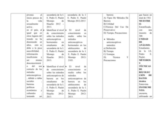 jóvenes al
inicio precoz de
la vida
sexualmente
activa .
en el país, al
igual que en
otros lugares del
mundo no ha
disminuido en
años, esto se
debe a la poca
aseccibilidad,
información
insuficiente y
así mismo
desconocimient
o del uso
correcto de los
métodos
anticonceptivos
, debido a tabús
sociales ,
barreras
políticas ,
económica y
culturales ,
teniendo así
secundaria de la I.
E. Pedro E. Paulet
Mostajo de
Huacho 2012 –
2013.
Identificar el nivel
de conocimiento
sobre los métodos
anticonceptivos
hormonales en
estudiantes de
secundaria de la I.
E. Pedro E. Paulet
Mostajo de
Huacho 2012-
2013.
Identificar el nivel
de conocimiento
sobre los métodos
anticonceptivos de
barrera en los
estudiantes de
secundaria de la I.
E. Pedro E. Paulet
Mostajo de
Huacho 2012-
2013.
secundaria de la I.
E. Pedro E. Paulet
Mostajo 2012-2013
El nivel de
conocimiento es
medio sobre los
métodos
anticonceptivos
hormonales en los
adolescentes de
secundaria de la I.
E. Pedro E. Paulet
Mostajo 2012-
2103.
El nivel de
conocimiento es
medio sobre los
métodos
anticonceptivos de
barrera en los
adolescentes de
secundaria de la I.
E. Pedro E. Paulet
Mostajo 2012-
2013.
barrera:
A) Tipos De Métodos De
Barrera
B) Utilidad
C)Técnica Del Uso De
Preservativo
D) Tiempo, Precauciones
Métodos
anticonceptivos
naturales:
a) Definición
B) Tiempo
C) Ventajas
D) Técnica Y
Precauciones
que hacen un
total de 1561
MUESTRE
O:
Estratificado,
con una
muestra de
308
UNIDAD
DE
ANÁLISIS:
Estudiantes
de la I.E.
Pedro E.
Paulet.
MÉTODOS
Y
TÉCNICAS
DE
RECOLEC
CIÓN DE
DATOS
técnica :
Entrevista
INSTRUME
NTO:
encuesta,
utilizando un
 