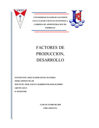 UNIVERSIDAD MAYOR DE SANSIMON
FACULTAD DE CIENCIAS ECONOMICA
CARRERA DE ADMINISTRACION DE
EMPRESAS
FACTORES DE
PRODUCCION,
DESARROLLO
ESTUDIANTE: JOELELMER GONZA MATERIA:
MERCADOTECNIA III
DOCENTE: MGR. ZAPATA BARRIENTOS JOSE RAMIRO
GRUPO: GR 21
8° SEMESTRE
12 DE OCTUBRE DE 2020
CBBA-BOLIVIA
 