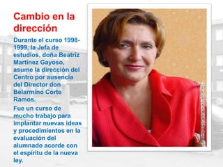Cambio en la
dirección
Durante el curso 1998-
1999, la Jefa de
estudios, doña Beatriz
Martínez Gayoso,
asume la dirección del
Centro por ausencia
del Director don
Belarmino Corte
Ramos.
Fue un curso de
mucho trabajo para
implantar nuevas ideas
y procedimientos en la
evaluación del
alumnado acorde con
el espíritu de la nueva
ley.
 