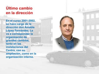 Último cambio
en la dirección
En el curso 2001-2002,
se hace cargo de la
dirección don Amable
López Fernández. Le
va a corresponder la
organización de
grandes cambios,
tanto en las
instalaciones del
Centro, con su
ampliación, como en la
organización interna.
 