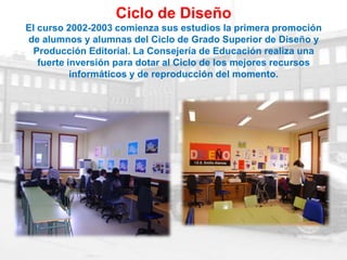 Ciclo de Diseño
El curso 2002-2003 comienza sus estudios la primera promoción
de alumnos y alumnas del Ciclo de Grado Superior de Diseño y
 Producción Editorial. La Consejería de Educación realiza una
   fuerte inversión para dotar al Ciclo de los mejores recursos
           informáticos y de reproducción del momento.
 