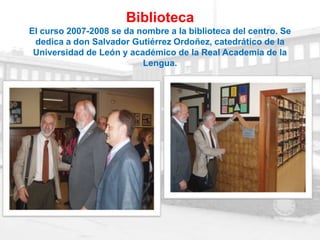 Biblioteca
El curso 2007-2008 se da nombre a la biblioteca del centro. Se
 dedica a don Salvador Gutiérrez Ordoñez, catedrático de la
 Universidad de León y académico de la Real Academia de la
                          Lengua.
 
