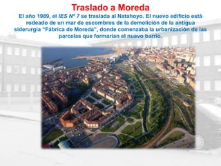 Traslado a Moreda
  El año 1989, el IES Nº 7 se traslada al Natahoyo. El nuevo edificio está
     rodeado de un mar de escombros de la demolición de la antigua
siderurgia “Fábrica de Moreda”, donde comenzaba la urbanización de las
                  parcelas que formarían el nuevo barrio.
 