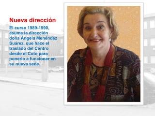 Nueva dirección
El curso 1989-1990,
asume la dirección
doña Ángela Menéndez
Suárez, que hace el
traslado del Centro
desde el Coto para
ponerlo a funcionar en
su nueva sede.
 