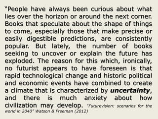 “People have always been curious about what
lies over the horizon or around the next corner.
Books that speculate about the shape of things
to come, especially those that make precise or
easily digestible predictions, are consistently
popular. But lately, the number of books
seeking to uncover or explain the future has
exploded. The reason for this which, ironically,
no futurist appears to have foreseen is that
rapid technological change and historic political
and economic events have combined to create
a climate that is characterized by uncertainty,
and there is much anxiety about how
civilization may develop. ”Futurevision: scenarios for the
world in 2040” Watson & Freeman (2012)
 