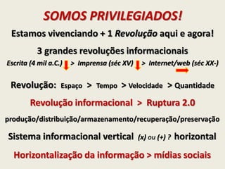 SOMOS PRIVILEGIADOS!
Revolução: Espaço > Tempo > Velocidade > Quantidade
Revolução informacional > Ruptura 2.0
Estamos vivenciando + 1 Revolução aqui e agora!
Sistema informacional vertical (x) ou (+) ? horizontal
3 grandes revoluções informacionais
Escrita (4 mil a.C.) > Imprensa (séc XV) > Internet/web (séc XX-)
Horizontalização da informação > mídias sociais
produção/distribuição/armazenamento/recuperação/preservação
 