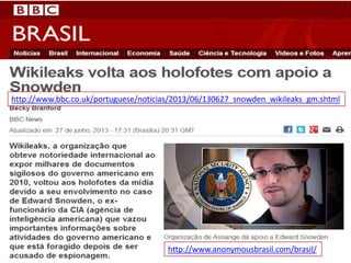 http://www.bbc.co.uk/portuguese/noticias/2013/06/130627_snowden_wikileaks_gm.shtml
http://www.anonymousbrasil.com/brasil/
 