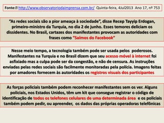 As forças policiais também podem reconhecer manifestantes sem os ver. Alguns
policiais, nos Estados Unidos, têm um kit que consegue registrar o código de
identificação de todos os telefones celulares de uma determinada área e os policiais
também podem pedir, ou apreender, os dados das próprias operadoras telefônicas
Nesse meio tempo, a tecnologia também pode ser usada pelos poderosos.
Manifestantes na Turquia e no Brasil dizem que seu acesso móvel à internet foi
asfixiado mas a culpa pode ser da congestão, e não de censura. As instruções
enviadas pelas redes sociais são facilmente monitoradas pela polícia. Imagens feitas
por amadores fornecem às autoridades os registros visuais dos participantes
Fonte:﻿http://www.observatoriodaimprensa.com.br/ Quinta-feira, 4Jul2013 Ano 17, nº 753
“As redes sociais são a pior ameaça à sociedade”, disse Recep Tayyip Erdogan,
primeiro-ministro da Turquia, no dia 2 de junho. Esses temores deliciam os
dissidentes. No Brasil, cartazes dos manifestantes provocam as autoridades com
frases como “Saímos do Facebook”
 