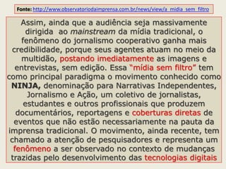 Assim, ainda que a audiência seja massivamente
dirigida ao mainstream da mídia tradicional, o
fenômeno do jornalismo cooperativo ganha mais
credibilidade, porque seus agentes atuam no meio da
multidão, postando imediatamente as imagens e
entrevistas, sem edição. Essa “mídia sem filtro” tem
como principal paradigma o movimento conhecido como
NINJA, denominação para Narrativas Independentes,
Jornalismo e Ação, um coletivo de jornalistas,
estudantes e outros profissionais que produzem
documentários, reportagens e coberturas diretas de
eventos que não estão necessariamente na pauta da
imprensa tradicional. O movimento, ainda recente, tem
chamado a atenção de pesquisadores e representa um
fenômeno a ser observado no contexto de mudanças
trazidas pelo desenvolvimento das tecnologias digitais
Fonte: http://www.observatoriodaimprensa.com.br/news/view/a_midia_sem_filtro
 