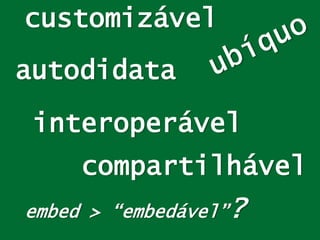 customizável
interoperável
embed > “embedável”?
compartilhável
autodidata
 