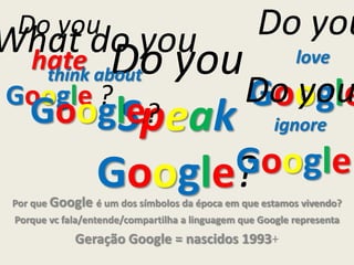 Do you
love
Google
Por que Google é um dos símbolos da época em que estamos vivendo?
Porque vc fala/entende/compartilha a linguagem que Google representa
Geração Google = nascidos 1993+
Do you
hate
Google ?
Do you
Speak
Google?
Do you
ignore
Google?
What do you
think about
Google?
 