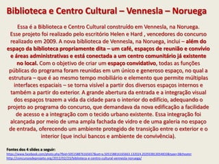 Biblioteca e Centro Cultural – Vennesla – Noruega
Essa é a Biblioteca e Centro Cultural construído em Vennesla, na Noruega.
Esse projeto foi realizado pelo escritório Helen e Hard , vencedores do concurso
realizado em 2009. A nova biblioteca de Vennesla, na Noruega, inclui – além do
espaço da biblioteca propriamente dita – um café, espaços de reunião e convívio
e áreas administrativas e está conectada a um centro comunitário já existente
no local. Com o objetivo de criar um espaço convidativo, todas as funções
públicas do programa foram reunidas em um único e generoso espaço, no qual a
estrutura – que é ao mesmo tempo mobiliário e elemento que permite múltiplas
interfaces espaciais – se torna visível a partir dos diversos espaços internos e
também a partir do exterior. A grande abertura da entrada e a integração visual
dos espaços trazem a vida da cidade para o interior do edifício, adequando o
projeto ao programa do concurso, que demandava da nova edificação a facilidade
de acesso e a integração com o tecido urbano existente. Essa integração foi
alcançada por meio de uma ampla fachada de vidro e de uma galeria no espaço
de entrada, oferecendo um ambiente protegido de transição entre o exterior e o
interior (que inclui bancos e ambiente de convivência).
Fontes dos 4 slides a seguir:
https://www.facebook.com/photo.php?fbid=505158876165657&set=a.505158816165663.132024.202933813054833&type=3&theater
http://concursosdeprojeto.org/2012/02/23/biblioteca-e-centro-cultural-vennesla-noruega/
 