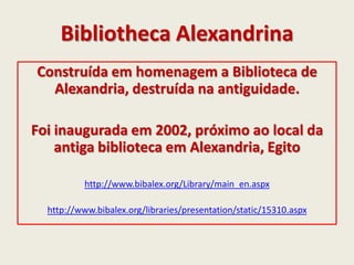 Bibliotheca Alexandrina
Construída em homenagem a Biblioteca de
Alexandria, destruída na antiguidade.
Foi inaugurada em 2002, próximo ao local da
antiga biblioteca em Alexandria, Egito
http://www.bibalex.org/Library/main_en.aspx
http://www.bibalex.org/libraries/presentation/static/15310.aspx
 