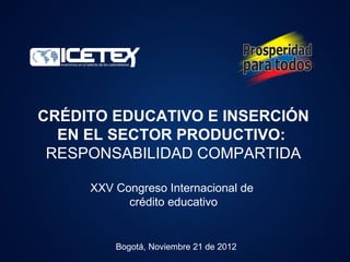 CRÉDITO EDUCATIVO E INSERCIÓN
  EN EL SECTOR PRODUCTIVO:
 RESPONSABILIDAD COMPARTIDA

     XXV Congreso Internacional de
           crédito educativo


         Bogotá, Noviembre 21 de 2012
 