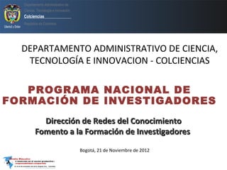 Departamento Administrativo de
  Ciencia, Tecnología e innovación
  Colciencias
  República de Colombia




  DEPARTAMENTO ADMINISTRATIVO DE CIENCIA,
   TECNOLOGÍA E INNOVACION - COLCIENCIAS

   PROGRAMA NACIONAL DE
FORMACIÓN DE INVESTIGADORES
           Dirección de Redes del Conocimiento
         Fomento a la Formación de Investigadores

                                     Bogotá, 21 de Noviembre de 2012
 