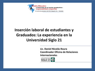 24 al 26 de noviembre del 2010, León, Guanajuato, México




     Inserción laboral de estudiantes y
      Graduados: La experiencia en la
            Universidad Siglo 21
                                     Lic. Daniel Nicolás Roura
                                     Coordinador Oficina de Relaciones
                                     Internacionales
 