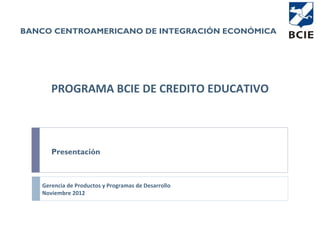 BANCO CENTROAMERICANO DE INTEGRACIÓN ECONÓMICA




      PROGRAMA BCIE DE CREDITO EDUCATIVO



      Presentación



   Gerencia de Productos y Programas de Desarrollo
   Noviembre 2012
 