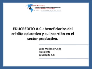 24 al 26 de noviembre del 2010, León, Guanajuato, México
EDUCRÉDITO A.C.: beneficiarios del
crédito educativo y su inserción en el
sector productivo.
Luisa Mariana Pulido
Presidente
Educrédito A.C.
 