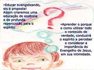 •Educar evangelizando,Educar evangelizando,
eis a proposta!eis a proposta!
Assim criaremos umaAssim criaremos uma
educação de essênciaeducação de essência
e de profundae de profunda
repercussão para orepercussão para o
espírito.espírito.
•Aprender o porqueAprender o porque
e como utilizar todoe como utilizar todo
o conteúdo deo conteúdo de
verdade, conduziráverdade, conduzirá
o espírito a percebero espírito a perceber
e considerar ae considerar a
importância doimportância do
Evangelho de Jesus,Evangelho de Jesus,
em sua intimidade.em sua intimidade.
 