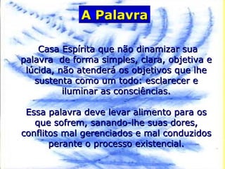 Casa Espírita que não dinamizar suaCasa Espírita que não dinamizar sua
palavra de forma simples, clara, objetiva epalavra de forma simples, clara, objetiva e
lúcida, não atenderá os objetivos que lhelúcida, não atenderá os objetivos que lhe
sustenta como um todo: esclarecer esustenta como um todo: esclarecer e
iluminar as consciências.iluminar as consciências.
Essa palavra deve levar alimento para osEssa palavra deve levar alimento para os
que sofrem, sanando-lhe suas dores,que sofrem, sanando-lhe suas dores,
conflitos mal gerenciados e mal conduzidosconflitos mal gerenciados e mal conduzidos
perante o processo existencial.perante o processo existencial.
A PalavraA Palavra
 