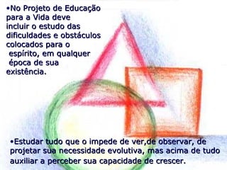 •Estudar tudo que o impede de ver,de observar, deEstudar tudo que o impede de ver,de observar, de
projetar sua necessidade evolutiva, mas acima de tudoprojetar sua necessidade evolutiva, mas acima de tudo
auxiliar a perceber sua capacidade de crescer.auxiliar a perceber sua capacidade de crescer.
•No Projeto de EducaçãoNo Projeto de Educação
para a Vida devepara a Vida deve
incluir o estudo dasincluir o estudo das
dificuldades e obstáculosdificuldades e obstáculos
colocados para ocolocados para o
espírito, em qualquerespírito, em qualquer
época de suaépoca de sua
existência.existência.
 
