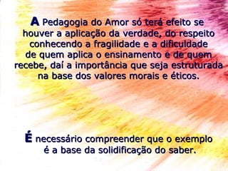 AA Pedagogia do Amor só terá efeito sePedagogia do Amor só terá efeito se
houver a aplicação da verdade, do respeitohouver a aplicação da verdade, do respeito
conhecendo a fragilidade e a dificuldadeconhecendo a fragilidade e a dificuldade
de quem aplica o ensinamento e de quemde quem aplica o ensinamento e de quem
recebe, daí a importância que seja estruturadarecebe, daí a importância que seja estruturada
na base dos valores morais e éticos.na base dos valores morais e éticos.
ÉÉ necessário compreender que o exemplonecessário compreender que o exemplo
é a base da solidificação do saber.é a base da solidificação do saber.
 