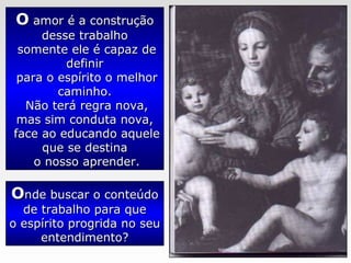 OO amor é a construçãoamor é a construção
desse trabalhodesse trabalho
somente ele é capaz desomente ele é capaz de
definirdefinir
para o espírito o melhorpara o espírito o melhor
caminho.caminho.
Não terá regra nova,Não terá regra nova,
mas sim conduta nova,mas sim conduta nova,
face ao educando aqueleface ao educando aquele
que se destinaque se destina
o nosso aprender.o nosso aprender.
OOnde buscar o conteúdonde buscar o conteúdo
de trabalho para quede trabalho para que
o espírito progrida no seuo espírito progrida no seu
entendimento?entendimento?
 