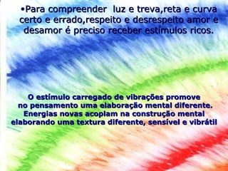.
•Para compreender luz e treva,reta e curvaPara compreender luz e treva,reta e curva
certo e errado,respeito e desrespeito amor ecerto e errado,respeito e desrespeito amor e
desamor é preciso receber estímulos ricos.desamor é preciso receber estímulos ricos.
O estímulo carregado de vibrações promoveO estímulo carregado de vibrações promove
no pensamento uma elaboração mental diferente.no pensamento uma elaboração mental diferente.
Energias novas acoplam na construção mentalEnergias novas acoplam na construção mental
elaborando uma textura diferente, sensível e vibrátilelaborando uma textura diferente, sensível e vibrátil
 