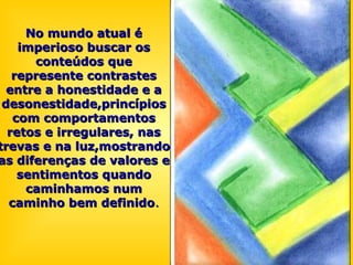 No mundo atual éNo mundo atual é
imperioso buscar osimperioso buscar os
conteúdos queconteúdos que
represente contrastesrepresente contrastes
entre a honestidade e aentre a honestidade e a
desonestidade,princípiosdesonestidade,princípios
com comportamentoscom comportamentos
retos e irregulares, nasretos e irregulares, nas
trevas e na luz,mostrandotrevas e na luz,mostrando
as diferenças de valores eas diferenças de valores e
sentimentos quandosentimentos quando
caminhamos numcaminhamos num
caminho bem definidocaminho bem definido..
 