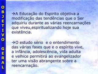 OO
BB
JJ
EE
TT
II
VV
OO
GG
EE
RR
AA
LL
A Educação do Espirito objetiva a
modificação das tendências que o Ser
adquiriu durante as várias reencarnações
que viveu,espiritualizando hoje sua
existência.
O estudo sério e o entendimento
das várias fases que e o espírito vive,
a infância, adolescência, vida adulta
e velhice permitirá ao evangelizador
ter uma visão abrangente sobre a
reencarnação.
 