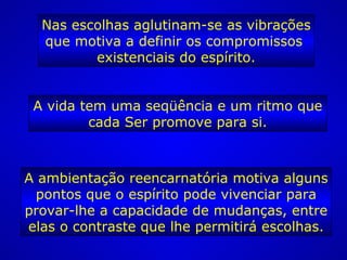 Nas escolhas aglutinam-se as vibrações
que motiva a definir os compromissos
existenciais do espírito.
A vida tem uma seqüência e um ritmo que
cada Ser promove para si.
A ambientação reencarnatória motiva alguns
pontos que o espírito pode vivenciar para
provar-lhe a capacidade de mudanças, entre
elas o contraste que lhe permitirá escolhas.
 