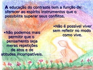 AA educação do contraste tem a função de:educação do contraste tem a função de:
oferecer ao espírito instrumentos que ooferecer ao espírito instrumentos que o
possibilite superar seus conflitos.possibilite superar seus conflitos.
•Não é possível viverNão é possível viver
sem refletir no modosem refletir no modo
como vive.como vive.
•Não podemos maisNão podemos mais
permitir que opermitir que o
pensamento sejapensamento seja
meras repetiçõesmeras repetições
de atos e dede atos e de
atitudes incompatíveis.atitudes incompatíveis.
 