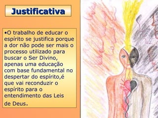 JustificativaJustificativa
•O trabalho de educar o
espírito se justifica porque
a dor não pode ser mais o
processo utilizado para
buscar o Ser Divino,
apenas uma educação
com base fundamental no
despertar do espírito,é
que vai reconduzir o
espírito para o
entendimento das Leis
de Deus.
 