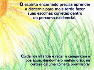OO espírito encarnado precisa aprenderespírito encarnado precisa aprender
a discernir para mais tarde fazera discernir para mais tarde fazer
suas escolhas corretas dentrosuas escolhas corretas dentro
do percurso existencial.do percurso existencial.
CCuidar da infância é regar o campo com auidar da infância é regar o campo com a
boa água, dando-lhe o melhor grão, naboa água, dando-lhe o melhor grão, na
certeza de uma colheita promissora.certeza de uma colheita promissora.
 