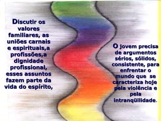 DDiscutir osiscutir os
valoresvalores
familiares, asfamiliares, as
uniões carnaisuniões carnais
e espirituais,ae espirituais,a
profissões,aprofissões,a
dignidadedignidade
profissional,profissional,
esses assuntosesses assuntos
fazem parte dafazem parte da
vida do espírito,vida do espírito,
OO jovem precisajovem precisa
de argumentosde argumentos
sérios, sólidos,sérios, sólidos,
consistente, paraconsistente, para
enfrentar oenfrentar o
mundo que semundo que se
caracteriza hojecaracteriza hoje
pela violência epela violência e
pelapela
intranqüilidadeintranqüilidade.
 