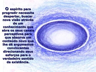 OO espírito paraespírito para
progredir necessitaprogredir necessita
despertar, buscardespertar, buscar
nova visão atravésnova visão através
de umde um
conhecimento queconhecimento que
abra os seus canaisabra os seus canais
perceptivos paraperceptivos para
que absorva umque absorva um
conteúdo novo queconteúdo novo que
lhe dê argumentoslhe dê argumentos
convincentesconvincentes
direcionando seusdirecionando seus
esforços para oesforços para o
verdadeiro sentidoverdadeiro sentido
da existência.da existência.
 