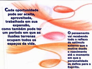 CCada oportunidadeada oportunidade
pode ser aceita,pode ser aceita,
aproveitada,aproveitada,
trabalhada em suatrabalhada em sua
expansão,expansão,
como também pode tercomo também pode ter
um período em que asum período em que as
ilusões terrenasilusões terrenas
ocupam todos osocupam todos os
espaços da vida.espaços da vida.
OO pensamentopensamento
vai recebendovai recebendo
todo o reflexotodo o reflexo
do estímulodo estímulo
externo que oexterno que o
motiva desdemotiva desde
o nascimentoo nascimento
até o momentoaté o momento
em que aem que a
personalidadepersonalidade
se define para ose define para o
Espirito.Espirito.
 
