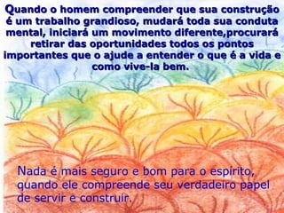 Nada é mais seguro e bom para o espírito,
quando ele compreende seu verdadeiro papel
de servir e construir.
QQuando o homem compreender que sua construçãouando o homem compreender que sua construção
é um trabalho grandioso, mudará toda sua condutaé um trabalho grandioso, mudará toda sua conduta
mental, iniciará um movimento diferente,procurarámental, iniciará um movimento diferente,procurará
retirar das oportunidades todos os pontosretirar das oportunidades todos os pontos
importantes que o ajude a entender o que é a vida eimportantes que o ajude a entender o que é a vida e
como vive-la bem.como vive-la bem.
 