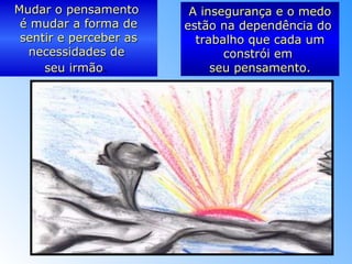 Mudar o pensamentoMudar o pensamento
é mudar a forma deé mudar a forma de
sentir e perceber assentir e perceber as
necessidades denecessidades de
seu irmãoseu irmão.
A insegurança e o medoA insegurança e o medo
estão na dependência doestão na dependência do
trabalho que cada umtrabalho que cada um
constrói emconstrói em
seu pensamento.seu pensamento.
 