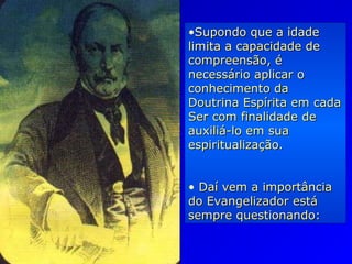 •Supondo que a idadeSupondo que a idade
limita a capacidade delimita a capacidade de
compreensão, écompreensão, é
necessário aplicar onecessário aplicar o
conhecimento daconhecimento da
Doutrina Espírita em cadaDoutrina Espírita em cada
Ser com finalidade deSer com finalidade de
auxiliá-lo em suaauxiliá-lo em sua
espiritualização.espiritualização.
• Daí vem a importânciaDaí vem a importância
do Evangelizador estádo Evangelizador está
sempre questionando:sempre questionando:
 